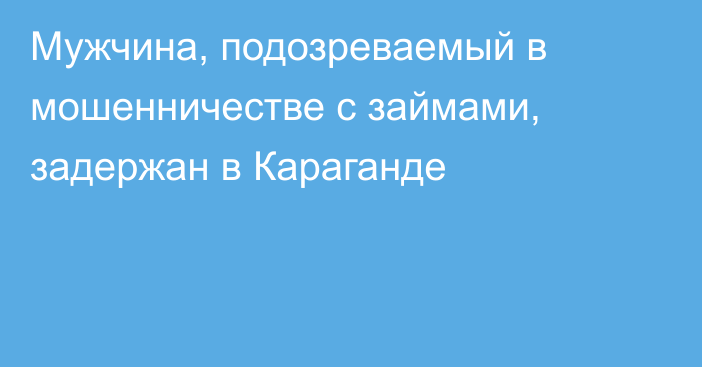 Мужчина, подозреваемый в мошенничестве с займами, задержан в Караганде