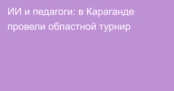 ИИ и педагоги: в Караганде провели областной турнир