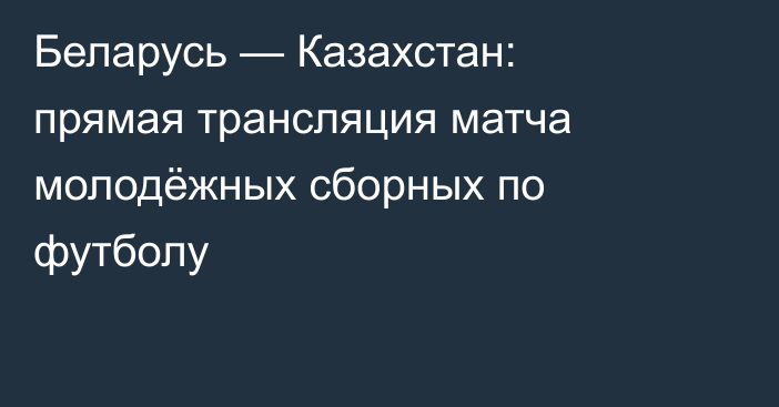 Беларусь — Казахстан: прямая трансляция матча молодёжных сборных по футболу