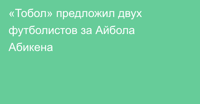 «Тобол» предложил двух футболистов за Айбола Абикена