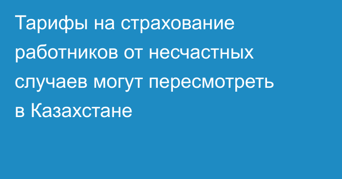 Тарифы на страхование работников от несчастных случаев могут пересмотреть в Казахстане
