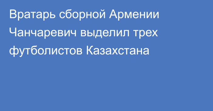 Вратарь сборной Армении Чанчаревич выделил трех футболистов Казахстана