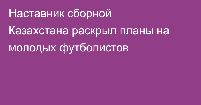 Наставник сборной Казахстана раскрыл планы на молодых футболистов
