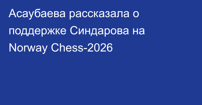 Асаубаева рассказала о поддержке Синдарова на Norway Chess-2026