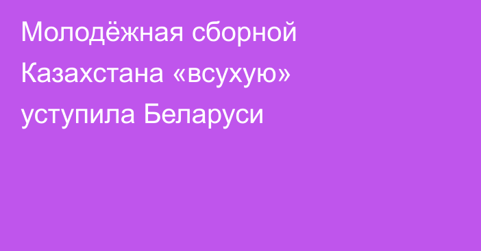 Молодёжная сборной Казахстана «всухую» уступила Беларуси
