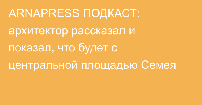 ARNAPRESS ПОДКАСТ: архитектор рассказал и показал, что будет с центральной площадью Семея