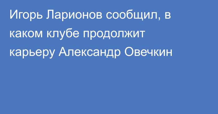 Игорь Ларионов сообщил, в каком клубе продолжит карьеру Александр Овечкин