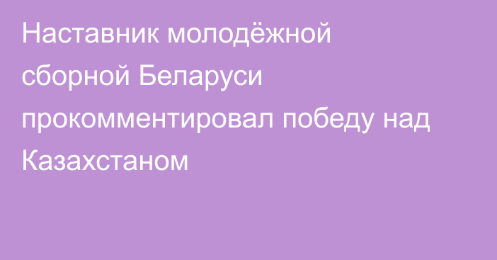 Наставник молодёжной сборной Беларуси прокомментировал победу над Казахстаном