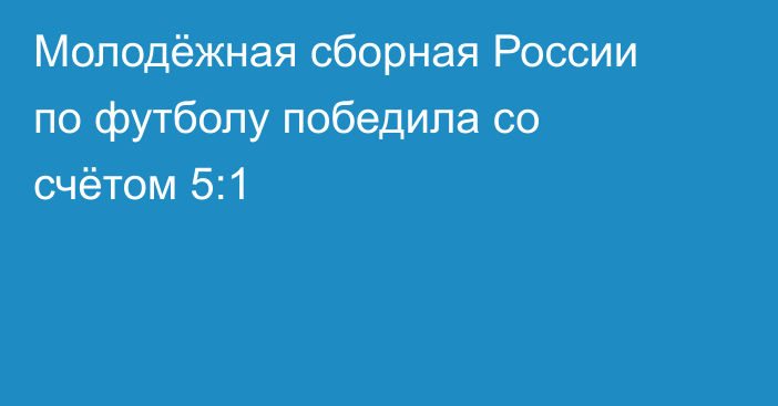 Молодёжная сборная России по футболу победила со счётом 5:1
