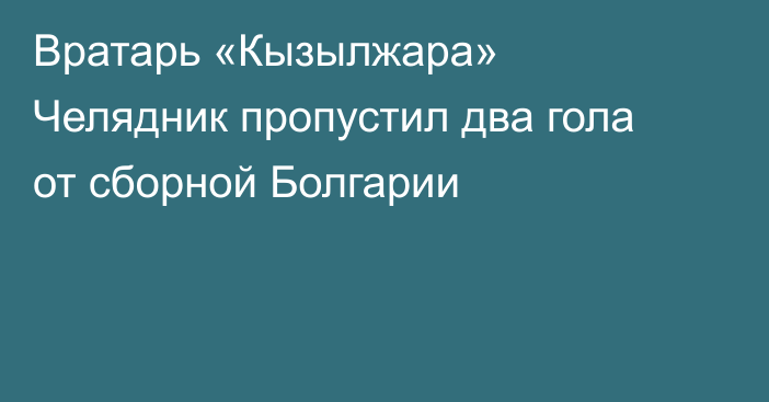 Вратарь «Кызылжара» Челядник пропустил два гола от сборной Болгарии