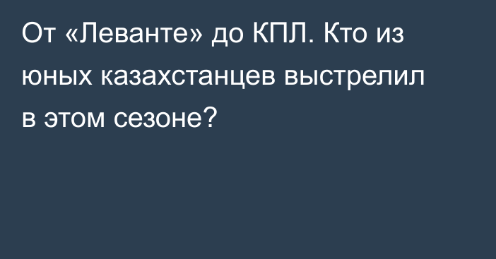 От «Леванте» до КПЛ. Кто из юных казахстанцев выстрелил в этом сезоне?