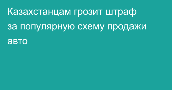 Казахстанцам грозит штраф за популярную схему продажи авто