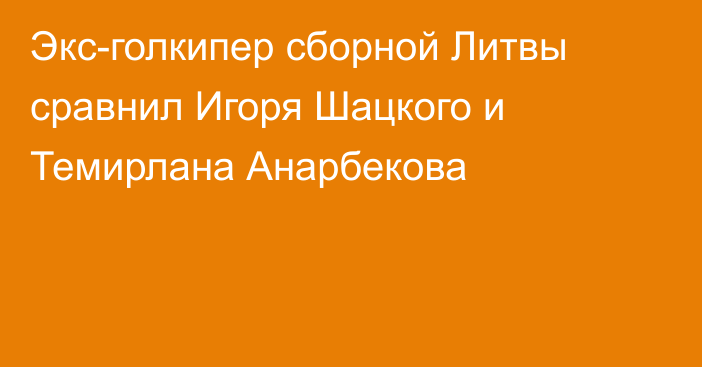 Экс-голкипер сборной Литвы сравнил Игоря Шацкого и Темирлана Анарбекова