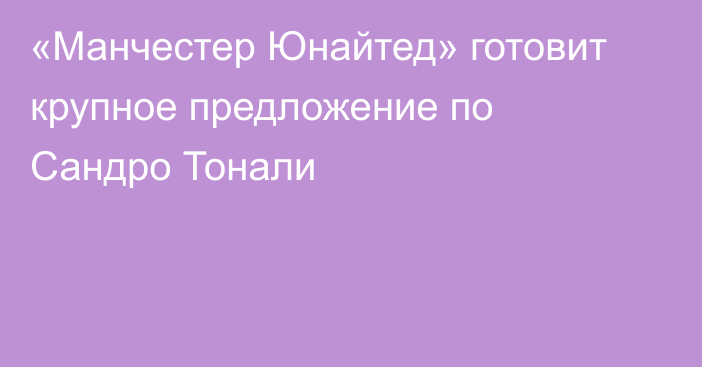 «Манчестер Юнайтед» готовит крупное предложение по Сандро Тонали