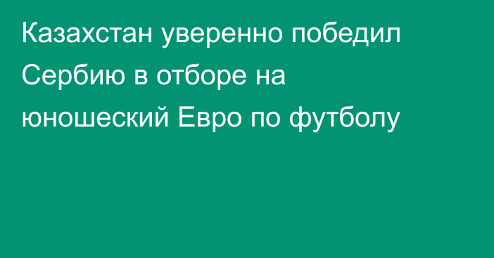 Казахстан уверенно победил Сербию в отборе на юношеский Евро по футболу
