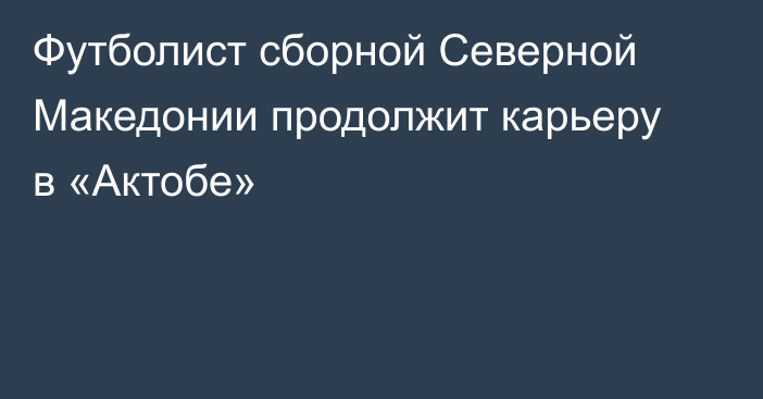 Футболист сборной Северной Македонии продолжит карьеру в «Актобе»