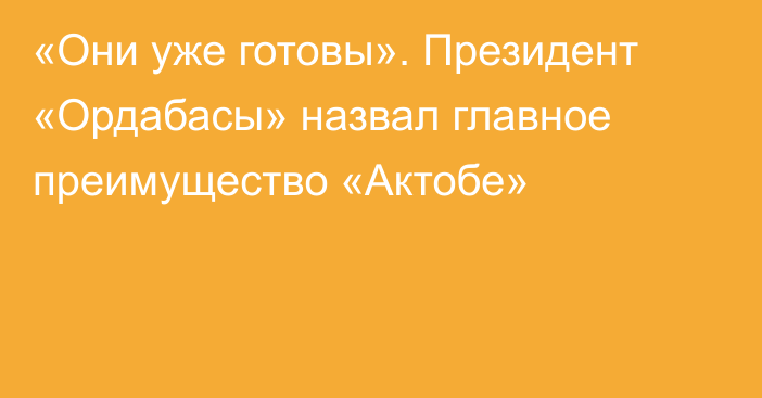 «Они уже готовы». Президент «Ордабасы» назвал главное преимущество «Актобе»