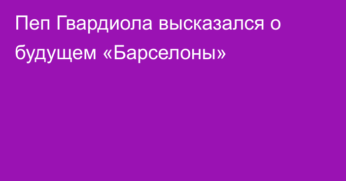 Пеп Гвардиола высказался о будущем «Барселоны»