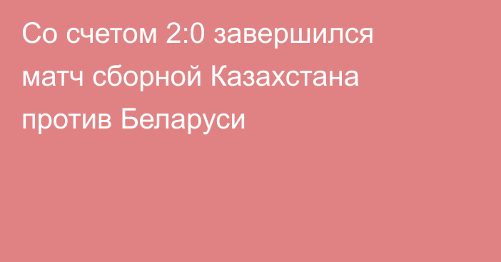 Со счетом 2:0 завершился матч сборной Казахстана против Беларуси