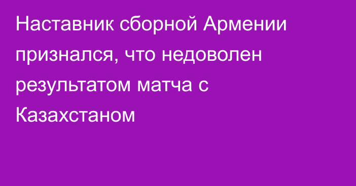 Наставник сборной Армении признался, что недоволен результатом матча с Казахстаном