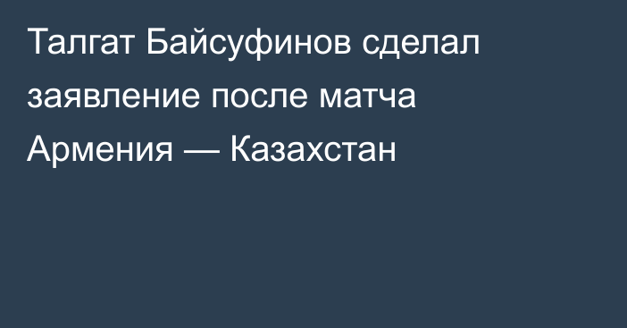 Талгат Байсуфинов сделал заявление после матча Армения — Казахстан