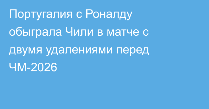 Португалия с Роналду обыграла Чили в матче с двумя удалениями перед ЧМ-2026