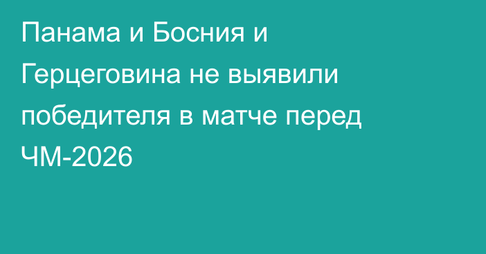 Панама и Босния и Герцеговина не выявили победителя в матче перед ЧМ-2026