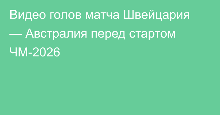 Видео голов матча Швейцария — Австралия перед стартом ЧМ-2026