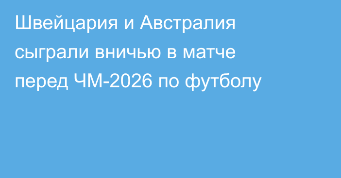 Швейцария и Австралия сыграли вничью в матче перед ЧМ-2026 по футболу