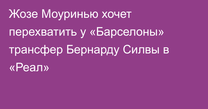 Жозе Моуринью хочет перехватить у «Барселоны» трансфер Бернарду Силвы в «Реал»