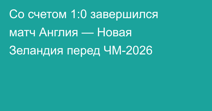 Со счетом 1:0 завершился матч Англия — Новая Зеландия перед ЧМ-2026