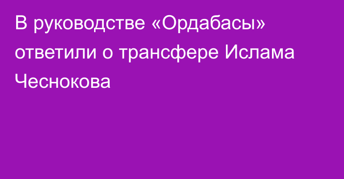 В руководстве «Ордабасы» ответили о трансфере Ислама Чеснокова