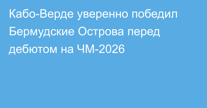Кабо-Верде уверенно победил Бермудские Острова перед дебютом на ЧМ-2026