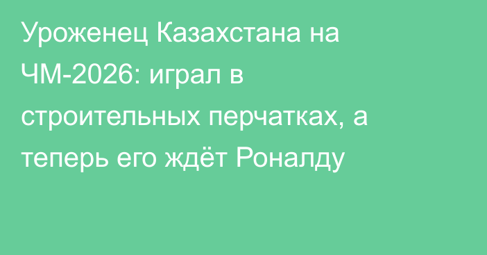 Уроженец Казахстана на ЧМ-2026: играл в строительных перчатках, а теперь его ждёт Роналду