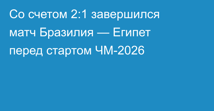 Со счетом 2:1 завершился матч Бразилия — Египет перед стартом ЧМ-2026