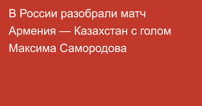 В России разобрали матч Армения — Казахстан с голом Максима Самородова