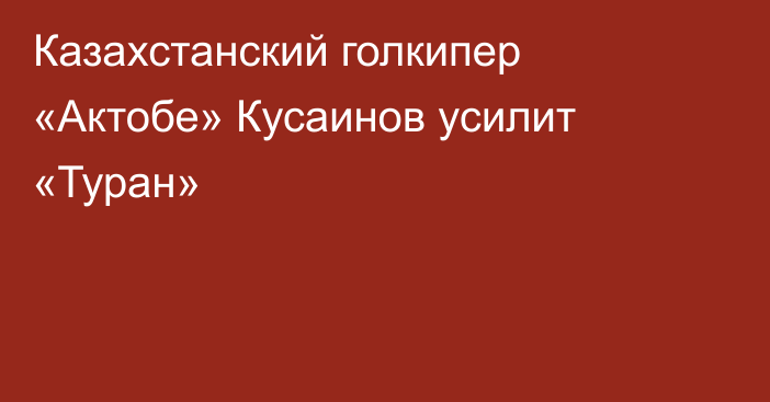 Казахстанский голкипер «Актобе» Кусаинов усилит «Туран»