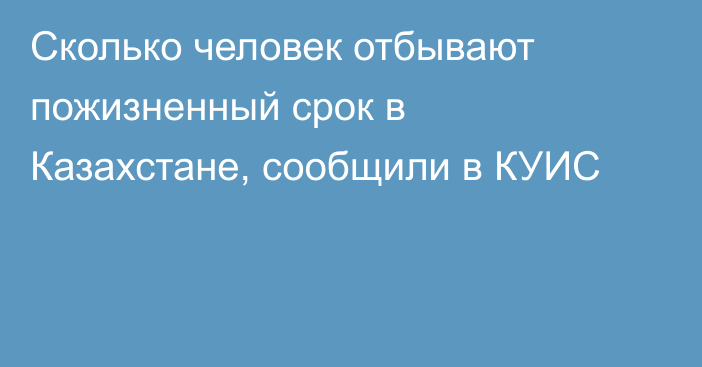 Сколько человек отбывают пожизненный срок в Казахстане, сообщили в КУИС