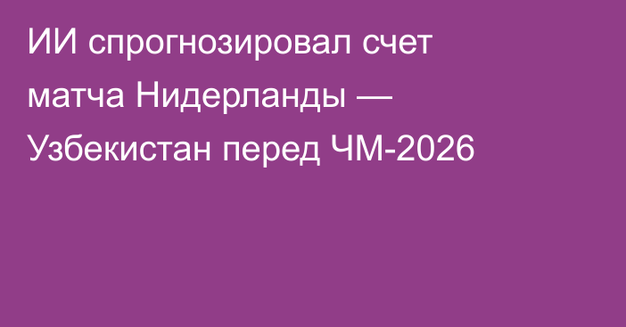 ИИ спрогнозировал счет матча Нидерланды — Узбекистан перед ЧМ-2026