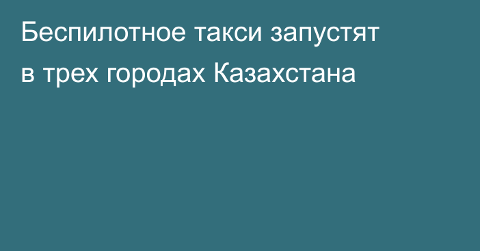 Беспилотное такси запустят в трех городах Казахстана