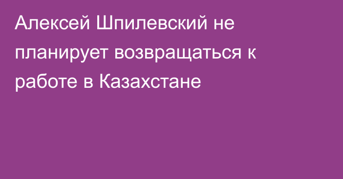 Алексей Шпилевский не планирует возвращаться к работе в Казахстане