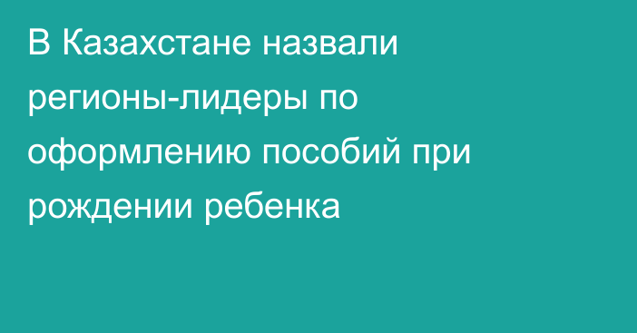 В Казахстане назвали регионы-лидеры по оформлению пособий при рождении ребенка