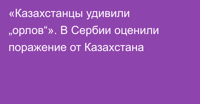 «Казахстанцы удивили „орлов“». В Сербии оценили поражение от Казахстана