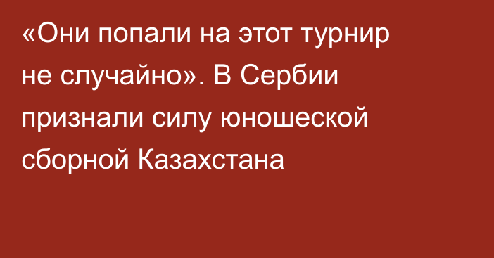 «Они попали на этот турнир не случайно». В Сербии признали силу юношеской сборной Казахстана