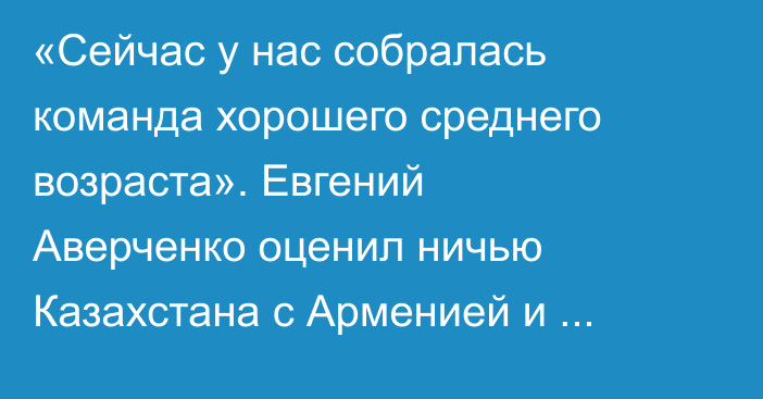 «Сейчас у нас собралась команда хорошего среднего возраста». Евгений Аверченко оценил ничью Казахстана с Арменией и сделал прогноз на Венгрию