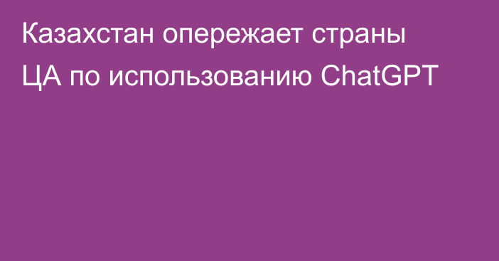 Казахстан опережает страны ЦА по использованию ChatGPT