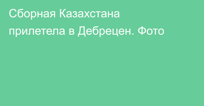 Сборная Казахстана прилетела в Дебрецен. Фото