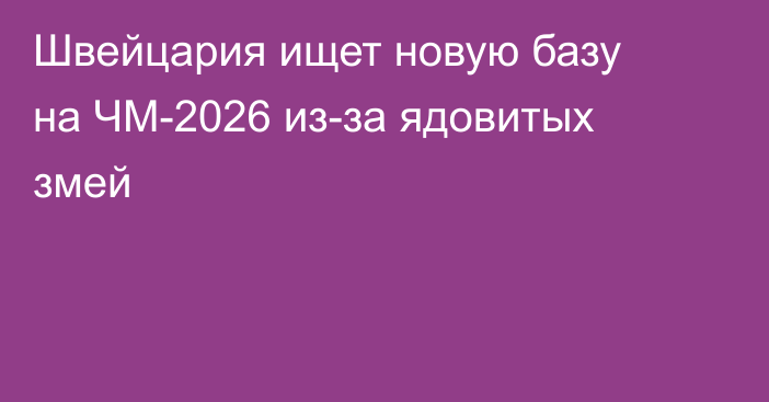Швейцария ищет новую базу на ЧМ-2026 из-за ядовитых змей