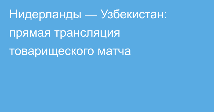 Нидерланды — Узбекистан: прямая трансляция товарищеского матча