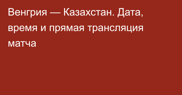Венгрия — Казахстан. Дата, время и прямая трансляция матча